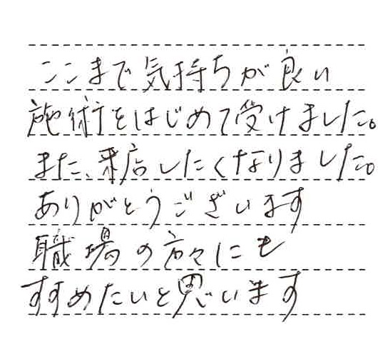 ここまで気持ちが良い施術をはじめて受けました。また来店したくなりました。ありがとうございます。職場の方々にも勧めたいと思います。