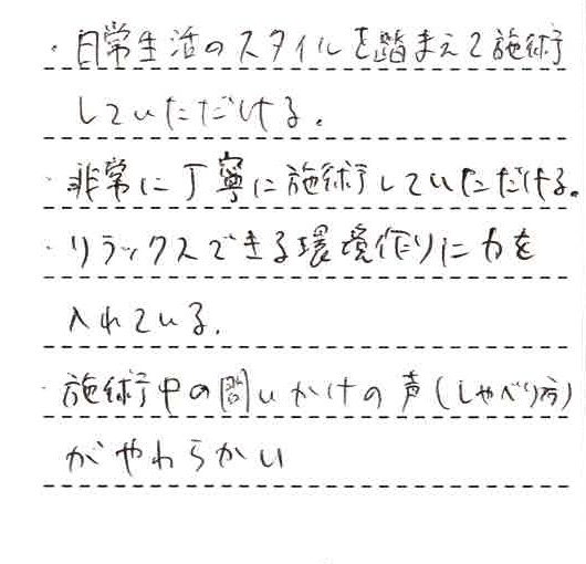 ・日常生活のスタイルを踏まえて施術していただける。・非常に丁寧に施術していただける。・リラックスできる環境作りに力を入れている。・施術中の問いかけの声（しゃべり方）がやわらかい。