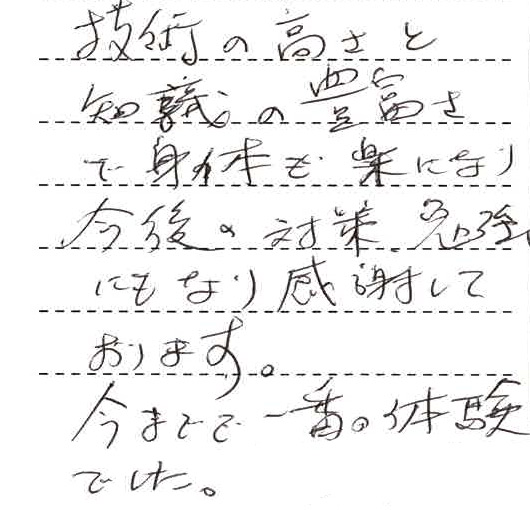 技術の高さと知識の豊富さで身体も楽になり、今後の対策勉強にもなり、感謝しております。今まで一番の体験でした。