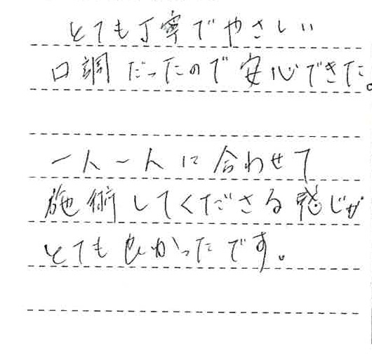 とても丁寧で優しい口調だったので安心できた。一人一人に合わせて施術してくださる感じがとても良かったです。