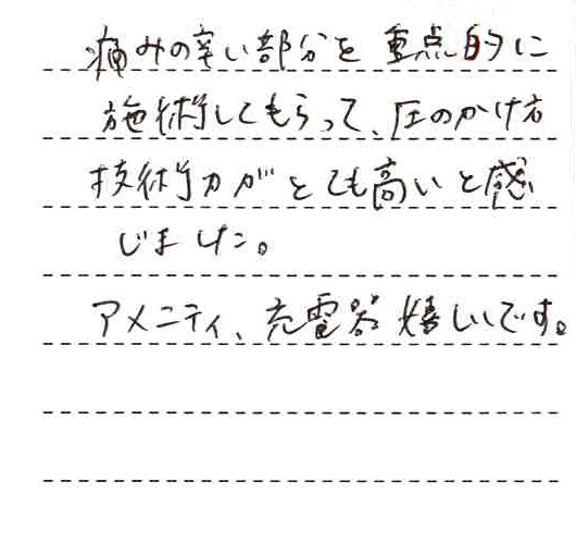 痛みのつらい部分を重点的に施術してもらって圧のかけ方、技術力がとても高いと感じました。アメニティ、充電器嬉しいです。