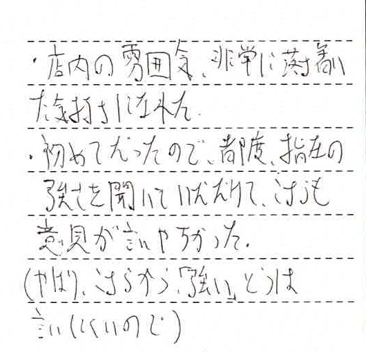 ・店内の雰囲気、非常に落ち着いた気持ちになれた・はじめてだったので都度指圧の強さを聞いていただけて、こちらも意見が言いやすかった（やはりこちらから「強い」とは言いにくいので）