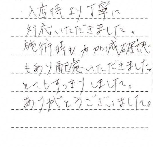 入店時よりに対応いただきました。施術時も力加減確認もあり配慮いただきました。とてもすっきりしました。ありがとうございました。