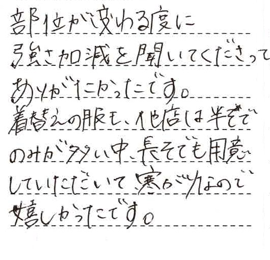 部位が変わる度に強さ加減を聞いてくださって有難かったです。着替えの服も他店は半そでのみが多い中、長袖も用意していただいて寒がりなので嬉しかったです。