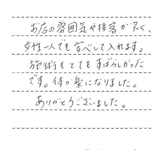 お店の雰囲気や接客が良く、女性一人でも安心しては入れます。施術もとてもすばらしかったです。体が楽になりました。ありがとうございました。