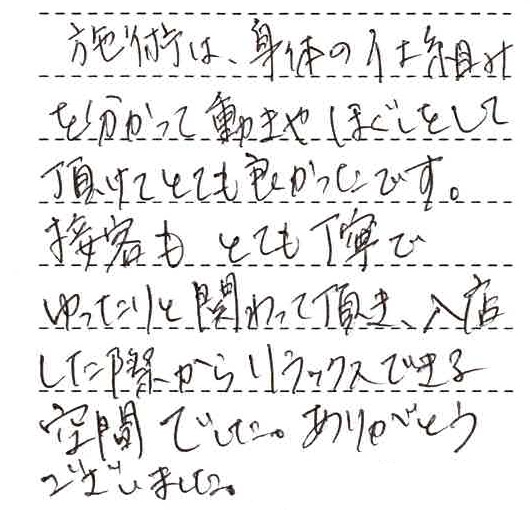 施術は身体の仕組みを分って動きやほぐしをしていただけてとても良かったです。接客もとても丁寧でゆったりと関わっていただき、入店した際からリラックスできる空間でした。ありがとうございました。