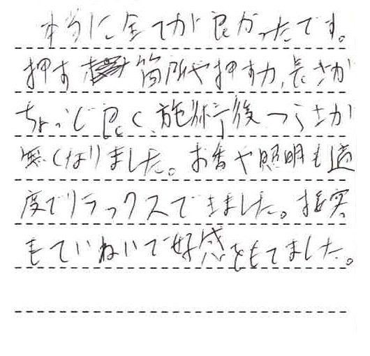 本当に全てが良かったです。押す箇所や押す力、長さがちょうど良く、施術後つらさが無くなりました。お香や照明も適度でリラックスできました。接客も丁寧で好感を持てました。