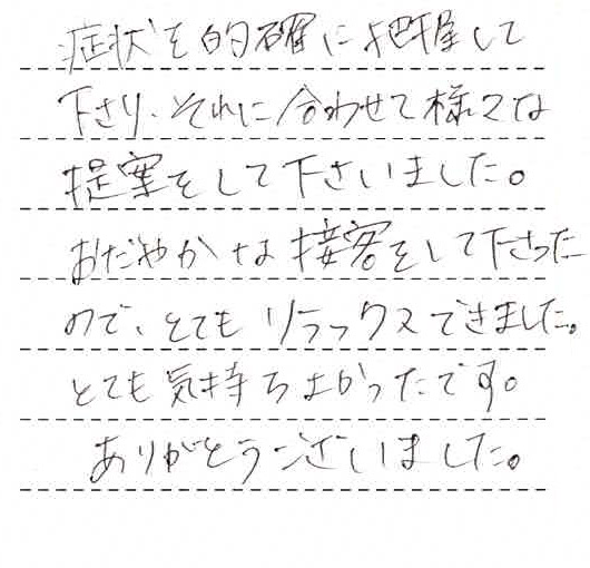 症状を的確に把握して下さり、それに合わせて様々な提案をして下さいました。おだやかな接客をして下さったのでとてもリラックスできました。とても気持ちよかったです。ありがとうございました。