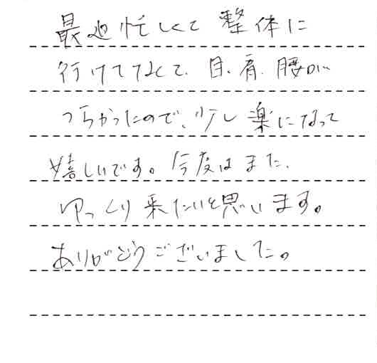 最近忙しくて整体に行けてなくて、目、肩、腰がつらかったので、少し楽になって嬉しいです。今度はまたゆっくり来たいと思います。ありがとうございました。