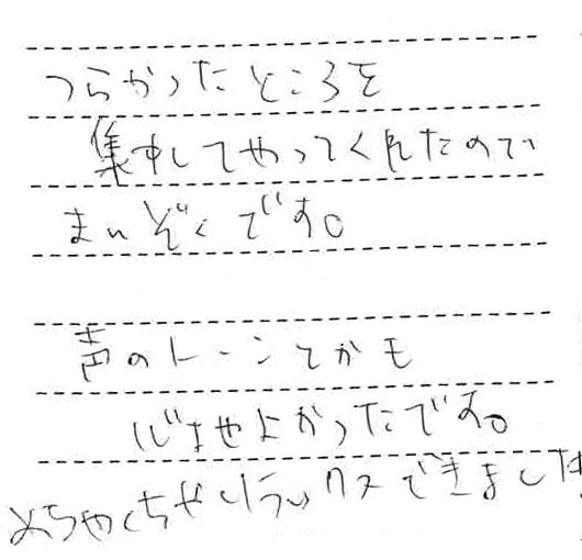 つらかったところを集中してやってくれたので満足です。声のトーンとかも心地よかったです。めちくちゃリラックスできました。