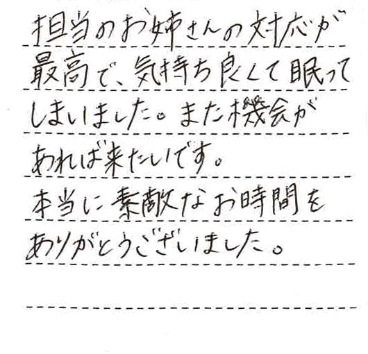 担当のお姉さんの対応が最高で、気持ちよくて眠ってしまいました。また機会があれば来たいです。本当に素敵なお時間をありがとうございました。