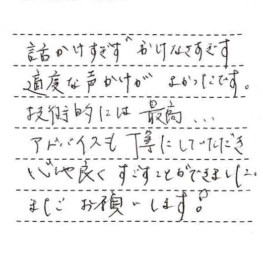 話しかけすぎず、かけなさすぎず適度な声かけがよかったです。技術的には最高。。。アドバイスも丁寧にしていただき、心地よくすごすことができました。またお願いします。