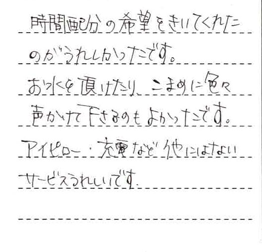 時間配分の希望を聞いてくれたのが嬉しかったです。お水を頂けたりこまめに色々声かけて下さるのも良かったです。アイピロー、充電など他にはないサービス嬉しいです。