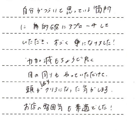 自分が辛いと思っている箇所に的確にアプローチしていただき、すごく楽になりました！力加減もちょうど良く、目の周りもやっていただけて頭がよりクリアになった気がします。お店の雰囲気も素敵でした！