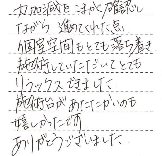 力加減をこまかく確認しながら進めてくれた点、個室空間もとても落ち着き施術していただいてとてもリラックスできました。施術台が温かいのも嬉しかったです。ありがとうございました。