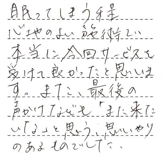 眠ってしまう程心地のよい施術で本当に今回サービスを受けて良かったと思います。また、最後の声かけなども「また来たいな」と思う、思いやりのあるものでした。