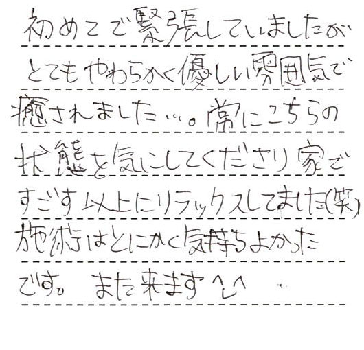 初めてで緊張していましたがとてもやわらかく優しい雰囲気で癒されました。常にこちらの状態を気にしてくださり家で過ごす以上にリラックスしていました。施術はとにかく気持ち良かったです。また来ます。