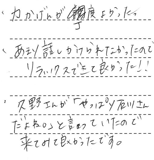 ・力かげんが丁度よかった。・あまり話しかけられなかったのでリラックスできて良かった!!・久野さんが「やっぱり石川さんだよね。」と言っていたので来てみて良かったです。