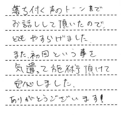 落ち付く声のトーンでお話しして頂いたので、とてもやすらげました。また、初回という事を気遣って施術頂けて安心しました。ありがとうございます！