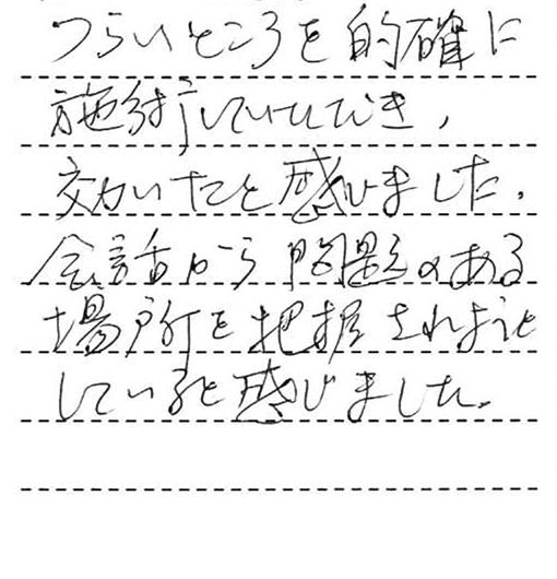 つらいところを的確に施術していただき効いたと感じました。会話から問題のある場所を把握されようとしていると感じました。