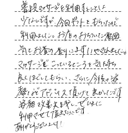 普段マッサージを利用することは少ないですが、今回ギフトをもらったので利用しました。お店のおちついた雰囲気とお香の香りにまずいやされました。マッサージでこっているところを気持ち良くほぐしてもらい、さらに今後の姿熱などアドバイス頂けて良かったです。姿勢改善実践し、ぜひまた利用させて頂きたいです。ありがとうございました！
