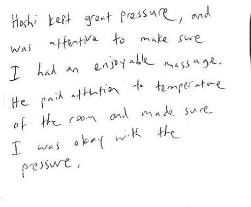 Hoshi kept great pressure, and was attertive to make sure. I had an enjoyable massage. He paid attrtia to temppreture of the room and made sure. I was okay wilk the pressure.