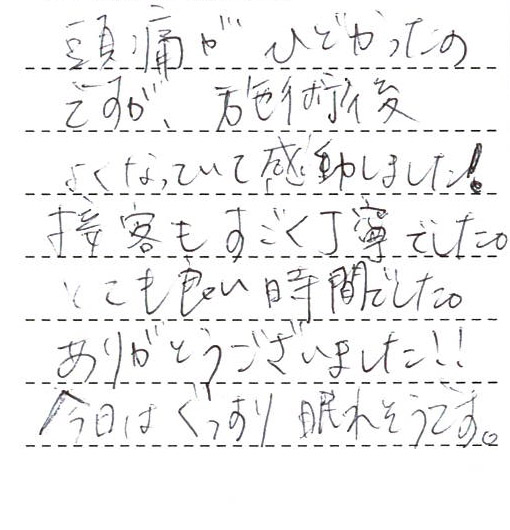 頭痛がひどかったのですが、施術後よくなっていて感動しました！
接客もすごく丁寧でした。とても良い時間でした。ありがとうございました！！
今日はぐっすり眠れそうです。