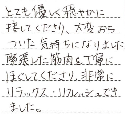 とても優しく穏やかに接してくださり、大変おちついた気持ちになりました。緊張した筋肉を丁寧にほぐしてくださり、非常にリラックス・リフレッシュできました。ありがとうございました。また来店致します。(今度は遅れず時間通りに参ります。すみませんでした…)