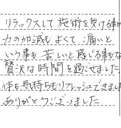リラックスして施術を受ける事ができました。力の加減もよくて、痛いという事も苦しいと感じる事もなく贅沢な時間を過ごせました。体も気持ちもリフレッシュできました！！ありがとうございました。