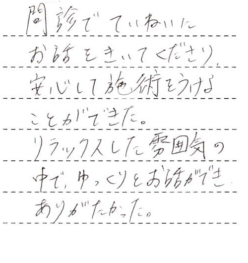 問診でていねいにお話をきいてくださり、安心して施術をうけることができた。
リラックスした雰囲気の中で、ゆっくりとお話ができ、ありがたかった。