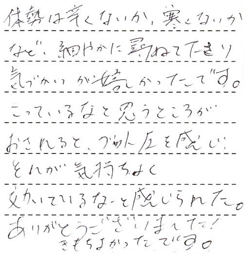 体勢は辛くないか、寒くないかなど、細やかに尋ねて下さり気づかいが嬉しかったです。こっているなと思うところがおされるとグッと圧を感じ、それが気持ちよく効いているなと感じられた。ありがとうございました！きもちよかったです。