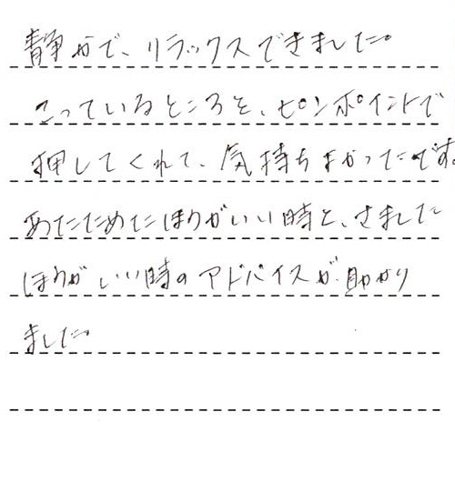 静かで、リラックスできました。
こっているところを、ピンポイントで押してくれて、気持ちよかったです。
あたためたほうがいい時と、さましたほうがいい時のアドバイスが助かりました。