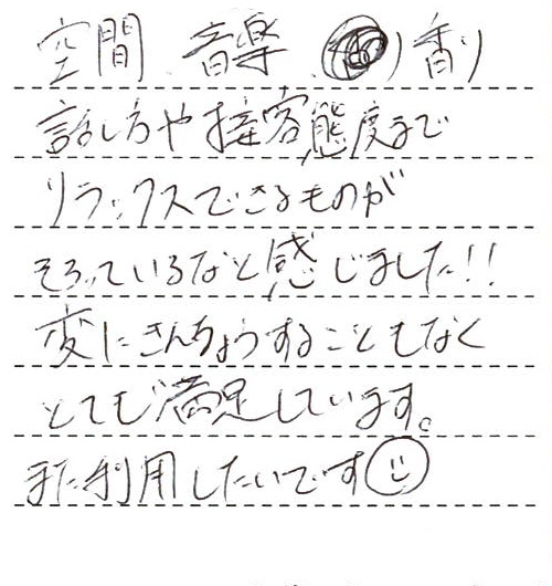 空間、音楽、香り、話し方や接客態度までリラックスできるものがそろっているなと感じました！！変に緊張することもなくとても満足しています。また利用したいです