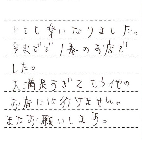 とても楽になりました。今までで1番のお店でした。大満足すぎてもう他のお店には行けません。またお願いします。