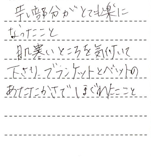 辛い部分がとても楽になったこと
肌寒いところを気付いて下さり、ブランケットとベットのあたたかさでほぐれたこと
また次回も同じ方にお願いしたいです。