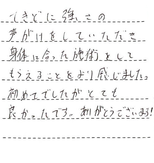 てきどに強さの声がけをしていただき身体に合った施術をしてもらえることをより感じました。初めてでしたがとても良かったです。ありがとうございます！