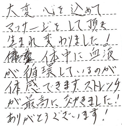 大変心を込めてマッサージをして頂き、生まれ変わりました！体中に血液が循環しているのが体感できます。ストレッチが最高に効きました！ありがとうございます！パーフェクトです。