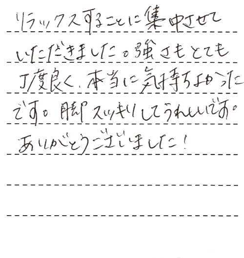 リラックスすることに集中させていただきました。強さもとても丁度良く、本当に気持ちよかったです。脚スッキリしてうれしいです。ありがとうございました！これまでに受けたマッサージは毎回必ず、少しでも痛かったり違和感があったのですが、今回は本当に何も無く、ただただ気持ちよかったです！！