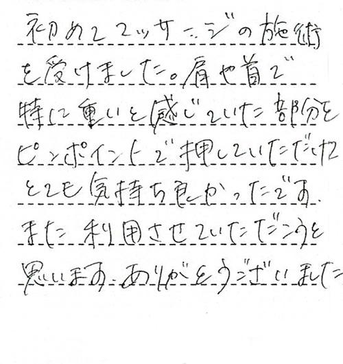 初めてマッサージの施術を受けました。肩や首で特に重いと感じていた部分をピンポイントで押していだだけてとても気持ちよかったです。また利用させていただこうと思います。ありがとうございました。