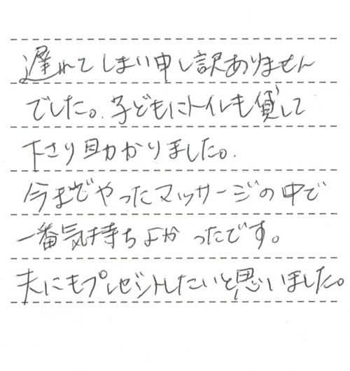 遅れてしまい申し訳ありませんでした。子どもにトイレも貸して下さり助かりました。
今までやったマッサージの中で一番気持ちよかったです。
夫にもプレゼントしたいと思いました。