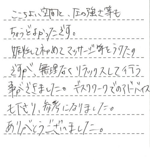 ここちよい空間と、圧の強さ等もちょうどよかったです。妊娠して初めてマッサージ等をうけたのですが、無理なくリラックスして行う事ができました。デスクワークでのアドバイスも下さり、参考になりました。ありがとうございました。