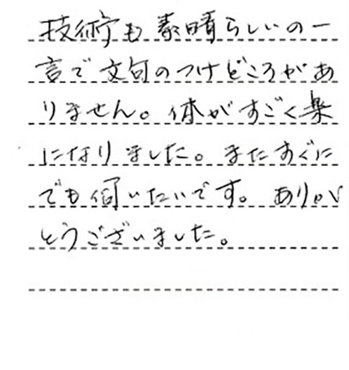 技術も素晴らしいの一言で文句のつけどころがありません。体がすごく楽になりました。またすぐにでも伺いたいです。ありがとうございました。