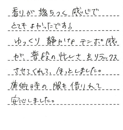 香りが落ちつく感じでとてもよかったです！ゆっくり静かなテンポ感が、普段の忙しさをリラックスさせてくれて、ほっとしました。施術時の服も借りれて安心しました。