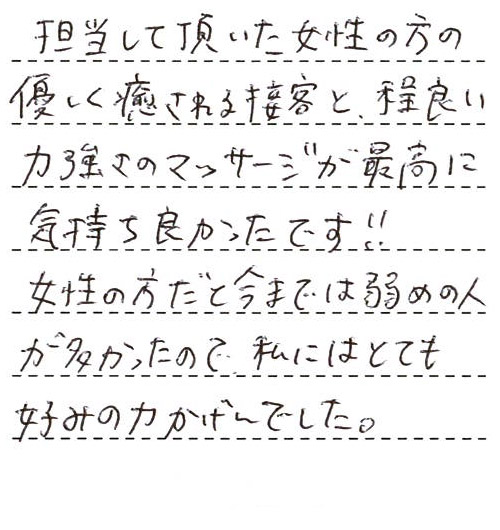 担当して頂いた女性の方の優しく癒される接客と、程良い力強さのマッサージが最高に気持ち良かったです！！女性の方だと今までは弱めの人が多かったので、私にはとても好みの力かげんでした。