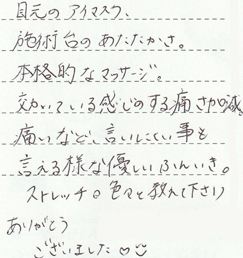 目元のアイマスク、施術台のあたたかさ。本格的なマッサージ。効いている感じのする痛さ加減。痛いなど、言いにくい事も言える様な優しいふんいき。ストレッチ。色々と教えて下さりありがとうございました♡☻