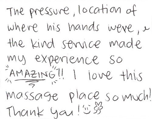 The pressure, location of where his hands were, and the kind service made my experience so AMAZING!!
I love this massage place so much!
Thank you!